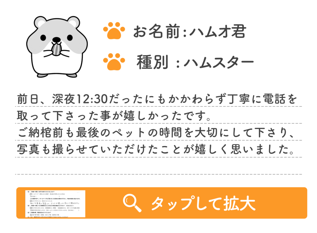 前日、深夜12:30だったにもかかわらず丁寧に電話を
取って下さった事が嬉しかったです。
ご納棺前も最後のペットの時間を大切にして下さり、
写真も撮らせていただけたことが嬉しく思いました。